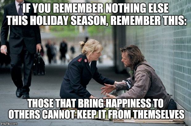 Helping Homeless | IF YOU REMEMBER NOTHING ELSE THIS HOLIDAY SEASON, REMEMBER THIS: THOSE THAT BRING HAPPINESS TO OTHERS CANNOT KEEP IT FROM THEMSELVES | image tagged in helping homeless | made w/ Imgflip meme maker