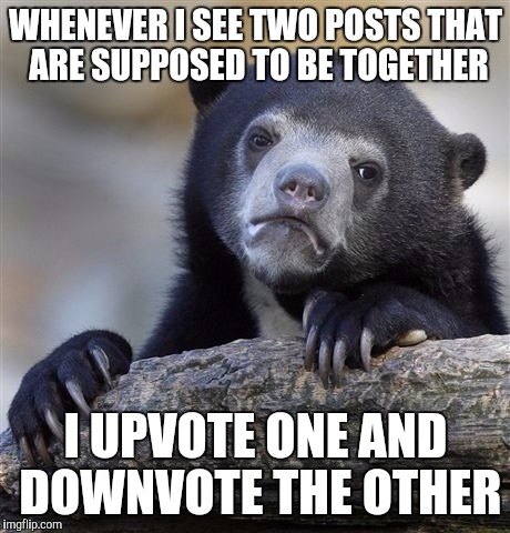Confession Bear | WHENEVER I SEE TWO POSTS THAT ARE SUPPOSED TO BE TOGETHER I UPVOTE ONE AND DOWNVOTE THE OTHER | image tagged in memes,confession bear,AdviceAnimals | made w/ Imgflip meme maker