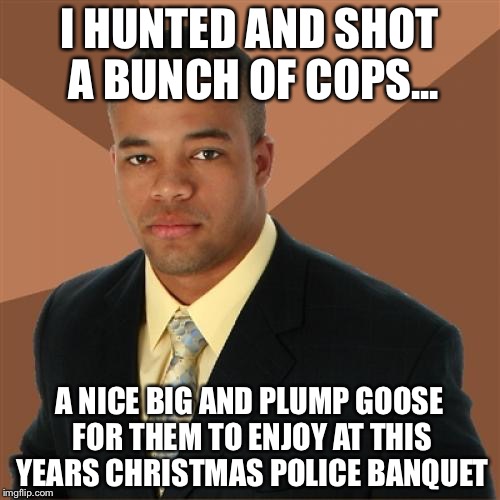 Successful Black Man | I HUNTED AND SHOT A BUNCH OF COPS... A NICE BIG AND PLUMP GOOSE FOR THEM TO ENJOY AT THIS YEARS CHRISTMAS POLICE BANQUET | image tagged in memes,successful black man | made w/ Imgflip meme maker