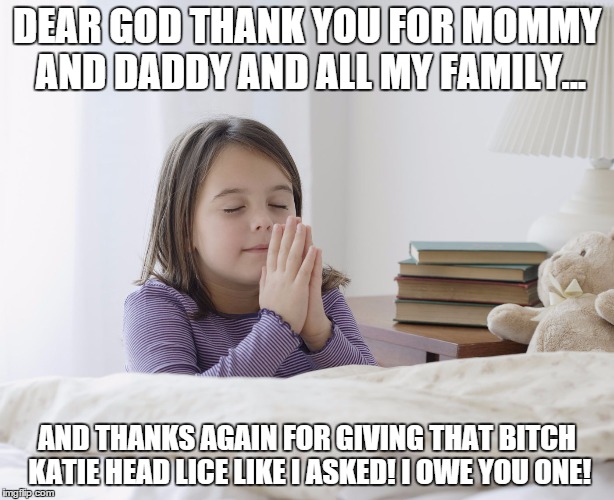 Prayers | DEAR GOD THANK YOU FOR MOMMY AND DADDY AND ALL MY FAMILY... AND THANKS AGAIN FOR GIVING THAT B**CH KATIE HEAD LICE LIKE I ASKED! I OWE YOU O | image tagged in praying | made w/ Imgflip meme maker