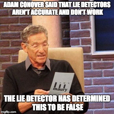 Maury Lie Detector | ADAM CONOVER SAID THAT LIE DETECTORS AREN'T ACCURATE AND DON'T WORK THE LIE DETECTOR HAS DETERMINED THIS TO BE FALSE | image tagged in memes,maury lie detector | made w/ Imgflip meme maker