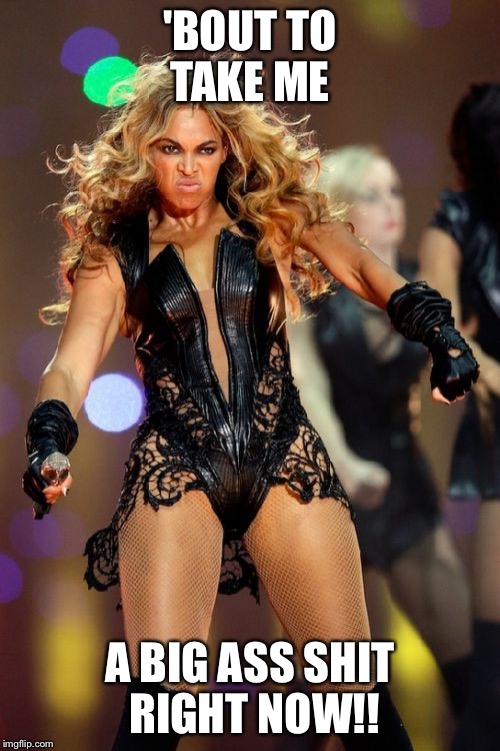 Beyonce's poop | 'BOUT TO TAKE ME A BIG ASS SHIT RIGHT NOW!! | image tagged in memes,beyonce knowles superbowl face,poop,pooping,girls poop too,beyonce | made w/ Imgflip meme maker