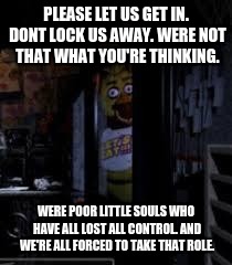 Chica Looking In Window FNAF | PLEASE LET US GET IN. DONT LOCK US AWAY. WERE NOT THAT WHAT YOU'RE THINKING. WERE POOR LITTLE SOULS WHO HAVE ALL LOST ALL CONTROL. AND WE'RE | image tagged in chica looking in window fnaf | made w/ Imgflip meme maker