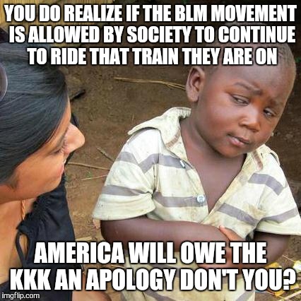 Third World Skeptical Kid | YOU DO REALIZE IF THE BLM MOVEMENT IS ALLOWED BY SOCIETY TO CONTINUE TO RIDE THAT TRAIN THEY ARE ON AMERICA WILL OWE THE KKK AN APOLOGY DON' | image tagged in memes,third world skeptical kid | made w/ Imgflip meme maker