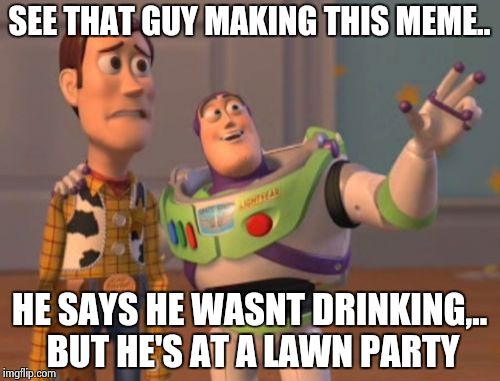 X, X Everywhere Meme | SEE THAT GUY MAKING THIS MEME.. HE SAYS HE WASNT DRINKING,.. BUT HE'S AT A LAWN PARTY | image tagged in memes,x x everywhere | made w/ Imgflip meme maker
