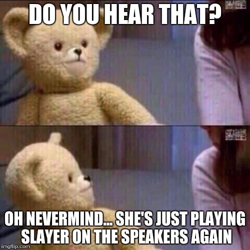 My neighbors believe I worship the devil because of my taste in music lol. | DO YOU HEAR THAT? OH NEVERMIND... SHE'S JUST PLAYING SLAYER ON THE SPEAKERS AGAIN | image tagged in shocked bear | made w/ Imgflip meme maker