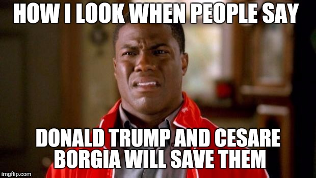 Kevin Hart | HOW I LOOK WHEN PEOPLE SAY DONALD TRUMP AND CESARE BORGIA WILL SAVE THEM | image tagged in kevin hart | made w/ Imgflip meme maker