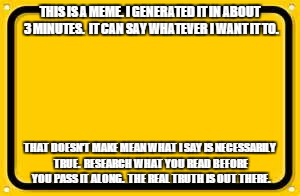 Blank Yellow Sign | THIS IS A MEME. I GENERATED IT IN ABOUT 3 MINUTES.  IT CAN SAY WHATEVER I WANT IT TO. THAT DOESN'T MAKE MEAN WHAT I SAY IS NECESSARILY TRUE. | image tagged in memes,blank yellow sign | made w/ Imgflip meme maker