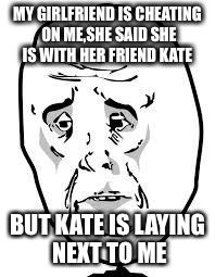 sad face | MY GIRLFRIEND IS CHEATING ON ME,SHE SAID SHE IS WITH HER FRIEND KATE BUT KATE IS LAYING NEXT TO ME | image tagged in sad face | made w/ Imgflip meme maker