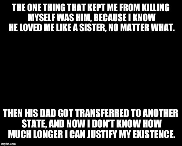 solid black | THE ONE THING THAT KEPT ME FROM KILLING MYSELF WAS HIM, BECAUSE I KNOW HE LOVED ME LIKE A SISTER, NO MATTER WHAT. THEN HIS DAD GOT TRANSFERR | image tagged in solid black | made w/ Imgflip meme maker