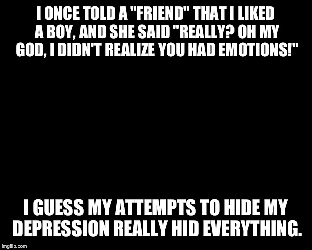 solid black | I ONCE TOLD A "FRIEND" THAT I LIKED A BOY, AND SHE SAID "REALLY? OH MY GOD, I DIDN'T REALIZE YOU HAD EMOTIONS!" I GUESS MY ATTEMPTS TO HIDE  | image tagged in solid black | made w/ Imgflip meme maker