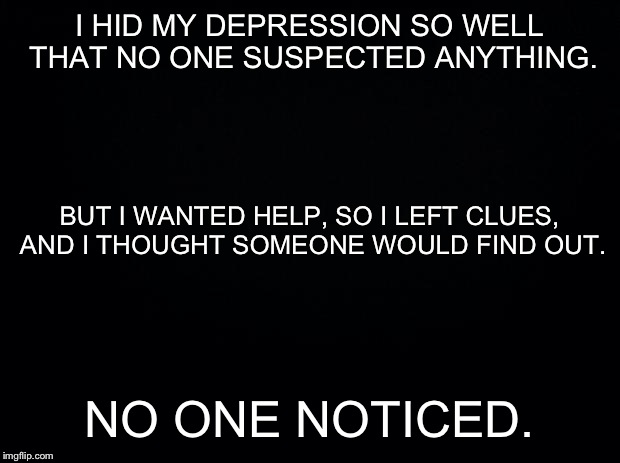 Black background | I HID MY DEPRESSION SO WELL THAT NO ONE SUSPECTED ANYTHING. NO ONE NOTICED. BUT I WANTED HELP, SO I LEFT CLUES, AND I THOUGHT SOMEONE WOULD  | image tagged in black background | made w/ Imgflip meme maker