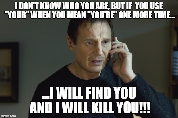 I don't know who are you | I DON'T KNOW WHO YOU ARE, BUT IF  YOU USE "YOUR" WHEN YOU MEAN "YOU'RE" ONE MORE TIME... ...I WILL FIND YOU AND I WILL KILL YOU!!! | image tagged in i don't know who are you | made w/ Imgflip meme maker