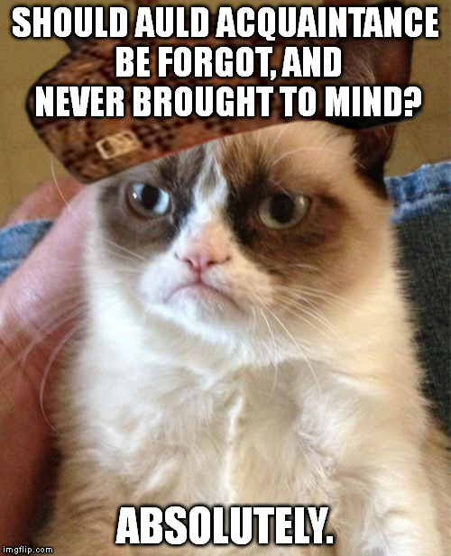 Grumpy Cat | SHOULD AULD ACQUAINTANCE BE FORGOT, AND NEVER BROUGHT TO MIND? ABSOLUTELY. | image tagged in memes,grumpy cat,scumbag | made w/ Imgflip meme maker