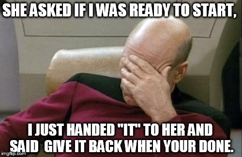 Captain Picard Facepalm Meme | SHE ASKED IF I WAS READY TO START, I JUST HANDED "IT" TO HER AND SAID  GIVE IT BACK WHEN YOUR DONE. | image tagged in memes,captain picard facepalm | made w/ Imgflip meme maker
