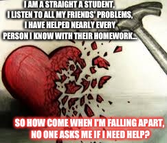 broken heart | I AM A STRAIGHT A STUDENT, I LISTEN TO ALL MY FRIENDS' PROBLEMS, I HAVE HELPED NEARLY EVERY PERSON I KNOW WITH THEIR HOMEWORK... SO HOW COME | image tagged in broken heart | made w/ Imgflip meme maker