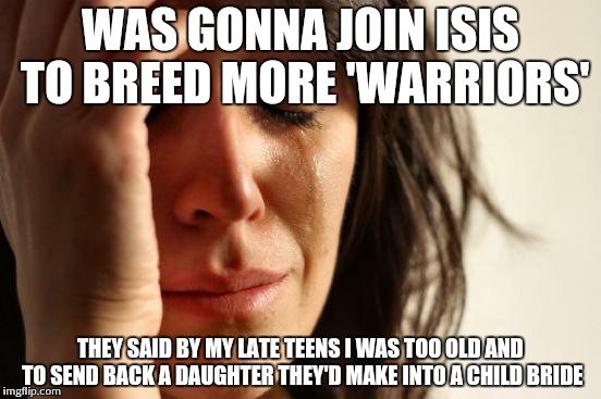 First World Problems | WAS GONNA JOIN ISIS TO BREED MORE 'WARRIORS' THEY SAID BY MY LATE TEENS I WAS TOO OLD AND TO SEND BACK A DAUGHTER THEY'D MAKE INTO A CHILD B | image tagged in memes,first world problems | made w/ Imgflip meme maker