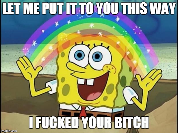 Rainbow Spongebob | LET ME PUT IT TO YOU THIS WAY I F**KED YOUR B**CH | image tagged in rainbow spongebob | made w/ Imgflip meme maker