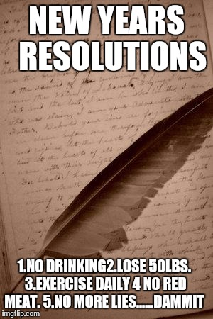New years | NEW YEARS  RESOLUTIONS 1.NO DRINKING2.LOSE 50LBS. 
3.EXERCISE DAILY
4 NO RED MEAT.
5.NO MORE LIES......DAMMIT | made w/ Imgflip meme maker