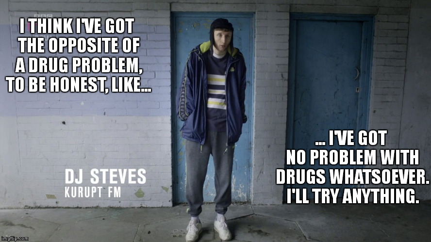 no problem with drugs i ll try anything | I THINK I'VE GOT THE OPPOSITE OF A DRUG PROBLEM, TO BE HONEST, LIKE... ... I'VE GOT NO PROBLEM WITH DRUGS WHATSOEVER. I'LL TRY ANYTHING. | image tagged in people jus to do nothing,dj steves,kurupt,fm,drug,problem | made w/ Imgflip meme maker