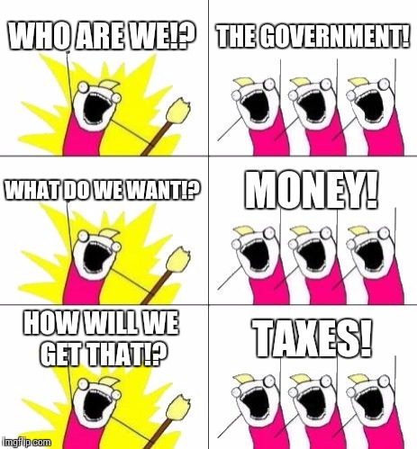 What Do We Want 3 | WHO ARE WE!? THE GOVERNMENT! WHAT DO WE WANT!? MONEY! HOW WILL WE GET THAT!? TAXES! | image tagged in memes,what do we want 3 | made w/ Imgflip meme maker