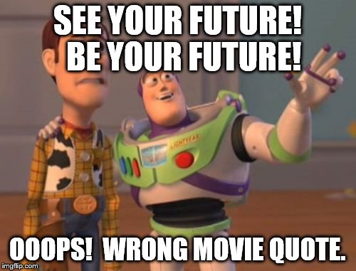 Right in the Lumber Yard | SEE YOUR FUTURE!  BE YOUR FUTURE! OOOPS!  WRONG MOVIE QUOTE. | image tagged in memes,x x everywhere | made w/ Imgflip meme maker