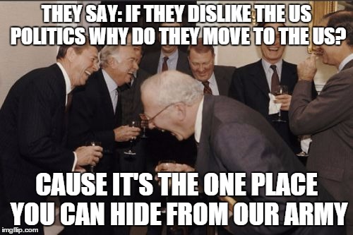 Laughing Men In Suits | THEY SAY: IF THEY DISLIKE THE US POLITICS WHY DO THEY MOVE TO THE US? CAUSE IT'S THE ONE PLACE YOU CAN HIDE FROM OUR ARMY | image tagged in memes,laughing men in suits | made w/ Imgflip meme maker