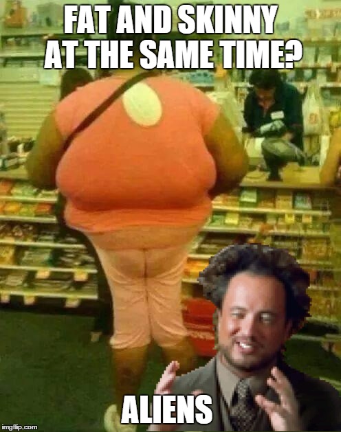 Fat and Skinny | FAT AND SKINNY AT THE SAME TIME? ALIENS | image tagged in fat girl skinny legs,memes,aliens,funny,funny memes,random | made w/ Imgflip meme maker