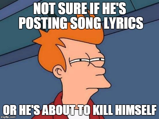 Futurama Fry | NOT SURE IF HE'S POSTING SONG LYRICS OR HE'S ABOUT TO KILL HIMSELF | image tagged in memes,futurama fry | made w/ Imgflip meme maker