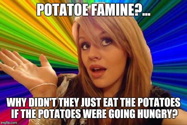 stupid girl meme | POTATOE FAMINE?... WHY DIDN'T THEY JUST EAT THE POTATOES IF THE POTATOES WERE GOING HUNGRY? | image tagged in stupid girl meme | made w/ Imgflip meme maker