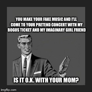 Kill Yourself Guy Meme | YOU MAKE YOUR FAKE MUSIC AND I'LL COME TO YOUR PRETEND CONCERT WITH MY BOGUS TICKET AND MY IMAGINARY GIRL FRIEND IS IT O.K. WITH YOUR MOM? | image tagged in memes,kill yourself guy | made w/ Imgflip meme maker