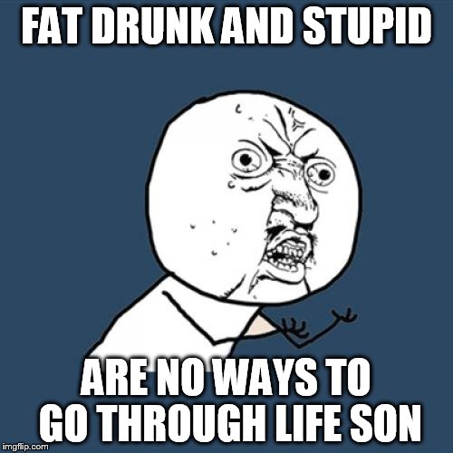 Y U No | FAT DRUNK AND STUPID ARE NO WAYS TO GO THROUGH LIFE SON | image tagged in memes,y u no | made w/ Imgflip meme maker