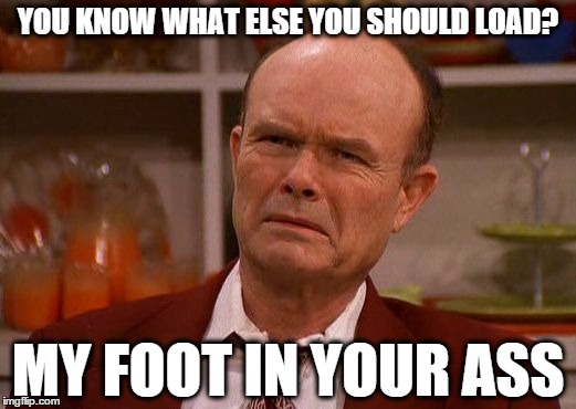 I hate loading screens. | YOU KNOW WHAT ELSE YOU SHOULD LOAD? MY FOOT IN YOUR ASS | image tagged in displeased red forman,that 70's show,dad,reactions,funny,memes | made w/ Imgflip meme maker