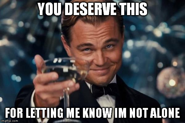 Leonardo Dicaprio Cheers Meme | YOU DESERVE THIS FOR LETTING ME KNOW IM NOT ALONE | image tagged in memes,leonardo dicaprio cheers | made w/ Imgflip meme maker