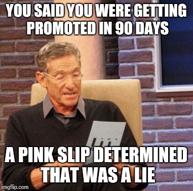 Maury Lie Detector Meme | YOU SAID YOU WERE GETTING PROMOTED IN 90 DAYS A PINK SLIP DETERMINED THAT WAS A LIE | image tagged in memes,maury lie detector | made w/ Imgflip meme maker