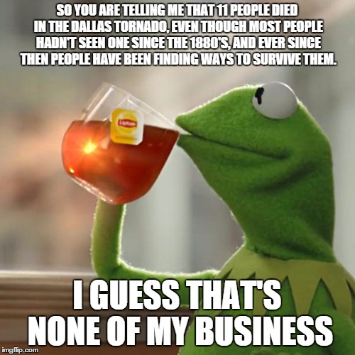But That's None Of My Business Meme | SO YOU ARE TELLING ME THAT 11 PEOPLE DIED IN THE DALLAS TORNADO, EVEN THOUGH MOST PEOPLE HADN'T SEEN ONE SINCE THE 1880'S, AND EVER SINCE TH | image tagged in memes,but thats none of my business,kermit the frog | made w/ Imgflip meme maker