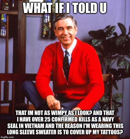 mr rogers | WHAT IF I TOLD U THAT IM NOT AS WIMPY AS I LOOK? AND THAT I HAVE OVER 25 CONFIRMED KILLS AS A NAVY SEAL IN VIETNAM AND THE REASON I'M WEARIN | image tagged in mr rogers | made w/ Imgflip meme maker