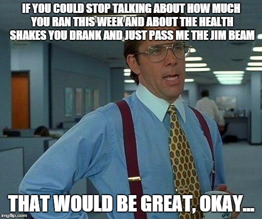 That Would Be Great Meme | IF YOU COULD STOP TALKING ABOUT HOW MUCH YOU RAN THIS WEEK AND ABOUT THE HEALTH SHAKES YOU DRANK AND JUST PASS ME THE JIM BEAM THAT WOULD BE | image tagged in memes,that would be great | made w/ Imgflip meme maker