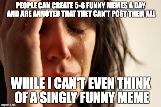 First World Problems | PEOPLE CAN CREATE 5-6 FUNNY MEMES A DAY AND ARE ANNOYED THAT THEY CAN'T POST THEM ALL WHILE I CAN'T EVEN THINK OF A SINGLY FUNNY MEME | image tagged in memes,first world problems | made w/ Imgflip meme maker