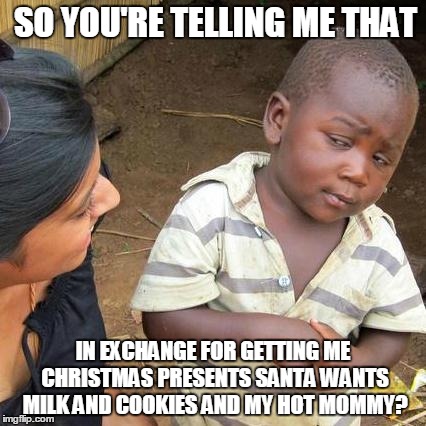 Third World Skeptical Kid Meme | SO YOU'RE TELLING ME THAT IN EXCHANGE FOR GETTING ME CHRISTMAS PRESENTS SANTA WANTS MILK AND COOKIES AND MY HOT MOMMY? | image tagged in memes,third world skeptical kid | made w/ Imgflip meme maker