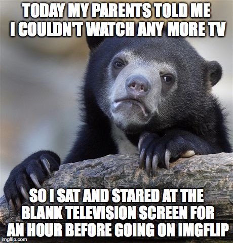 Confession Bear Meme | TODAY MY PARENTS TOLD ME I COULDN'T WATCH ANY MORE TV SO I SAT AND STARED AT THE BLANK TELEVISION SCREEN FOR AN HOUR BEFORE GOING ON IMGFLIP | image tagged in memes,confession bear | made w/ Imgflip meme maker