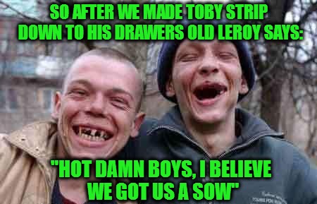 Inspired by "Deliverance"  | SO AFTER WE MADE TOBY STRIP DOWN TO HIS DRAWERS OLD LEROY SAYS: "HOT DAMN BOYS, I BELIEVE WE GOT US A SOW" | image tagged in rednecks | made w/ Imgflip meme maker