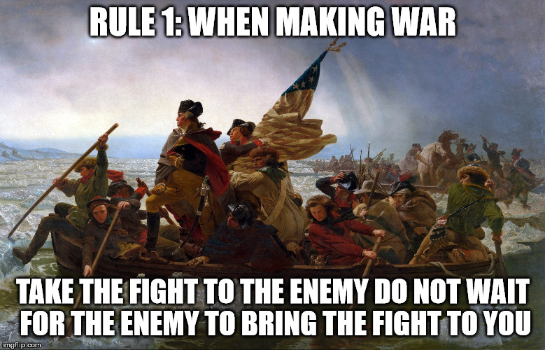 Washington Crossing the Delaware | RULE 1: WHEN MAKING WAR TAKE THE FIGHT TO THE ENEMY DO NOT WAIT FOR THE ENEMY TO BRING THE FIGHT TO YOU | image tagged in war,washington,delaware,founding,revolutionary war | made w/ Imgflip meme maker