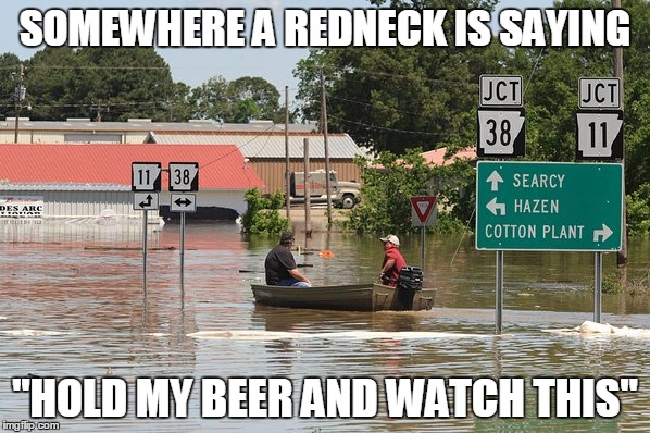 You know it's happening | SOMEWHERE A REDNECK IS SAYING "HOLD MY BEER AND WATCH THIS" | image tagged in flood,flooded,redneck | made w/ Imgflip meme maker