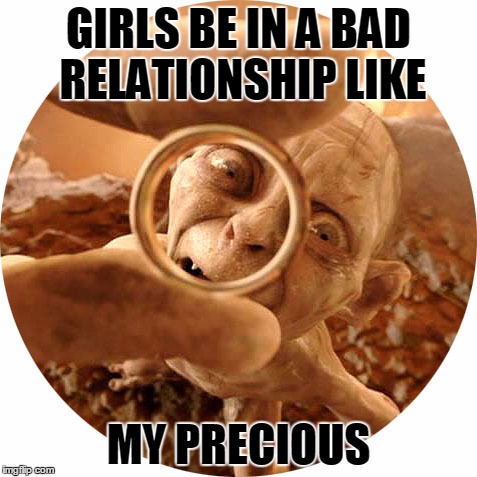 Desperate for the ring | GIRLS BE IN A BAD RELATIONSHIP LIKE MY PRECIOUS | image tagged in my precious | made w/ Imgflip meme maker