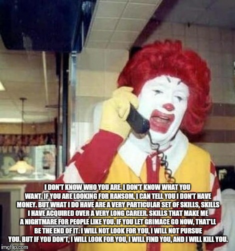 Ronald McDonald on the phone | I DON'T KNOW WHO YOU ARE. I DON'T KNOW WHAT YOU WANT. IF YOU ARE LOOKING FOR RANSOM, I CAN TELL YOU I DON'T HAVE MONEY. BUT WHAT I DO HAVE A | image tagged in ronald mcdonald on the phone | made w/ Imgflip meme maker