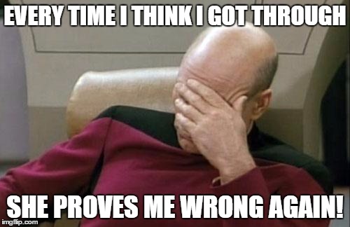 Captain Picard Facepalm | EVERY TIME I THINK I GOT THROUGH SHE PROVES ME WRONG AGAIN! | image tagged in memes,captain picard facepalm | made w/ Imgflip meme maker