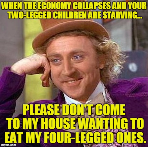 Creepy Condescending Wonka Meme | WHEN THE ECONOMY COLLAPSES AND YOUR TWO-LEGGED CHILDREN ARE STARVING... PLEASE DON'T COME TO MY HOUSE WANTING TO EAT MY FOUR-LEGGED ONES. | image tagged in memes,creepy condescending wonka | made w/ Imgflip meme maker