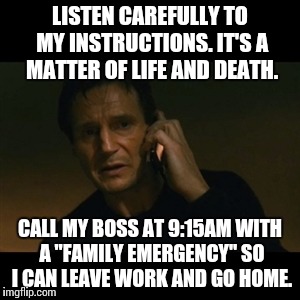 Family Emergency | LISTEN CAREFULLY TO MY INSTRUCTIONS. IT'S A MATTER OF LIFE AND DEATH. CALL MY BOSS AT 9:15AM WITH A "FAMILY EMERGENCY" SO I CAN LEAVE WORK A | image tagged in memes,liam neeson taken | made w/ Imgflip meme maker