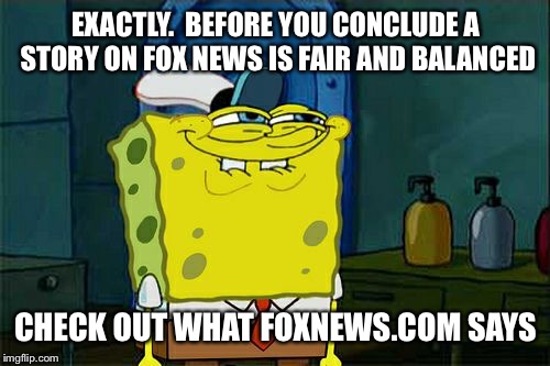 Don't You Squidward Meme | EXACTLY.  BEFORE YOU CONCLUDE A STORY ON FOX NEWS IS FAIR AND BALANCED CHECK OUT WHAT FOXNEWS.COM SAYS | image tagged in memes,dont you squidward | made w/ Imgflip meme maker